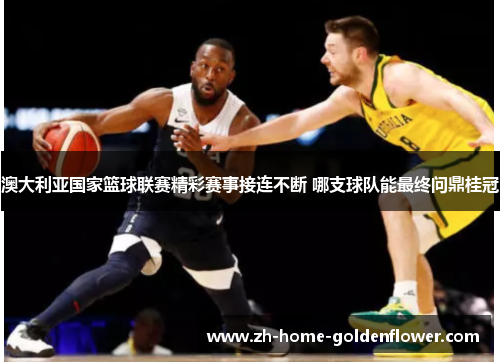 澳大利亚国家篮球联赛精彩赛事接连不断 哪支球队能最终问鼎桂冠