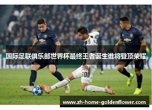国际足联俱乐部世界杯最终王者诞生谁将登顶荣耀 国际足联俱乐部世界杯最终王者诞生谁将登顶荣耀