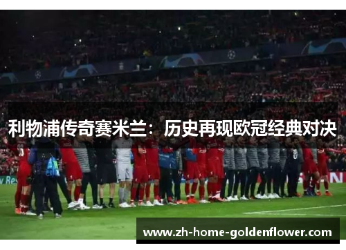 利物浦传奇赛米兰:历史再现欧冠经典对决 利物浦传奇赛米兰:历史再现欧冠经典对决